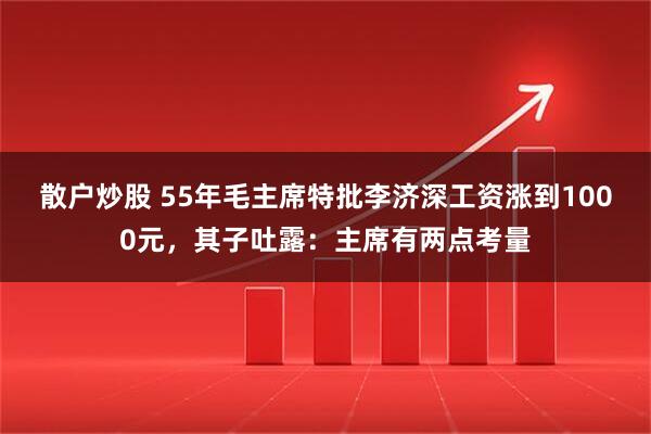 散户炒股 55年毛主席特批李济深工资涨到1000元，其子吐露：主席有两点考量