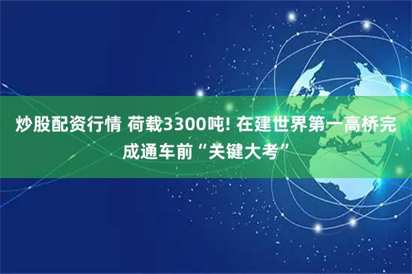 炒股配资行情 荷载3300吨! 在建世界第一高桥完成通车前“关键大考”