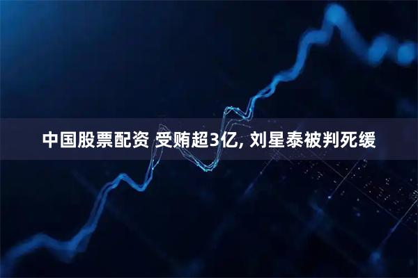 中国股票配资 受贿超3亿, 刘星泰被判死缓