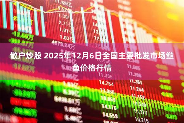 散户炒股 2025年12月6日全国主要批发市场鲢鱼价格行情