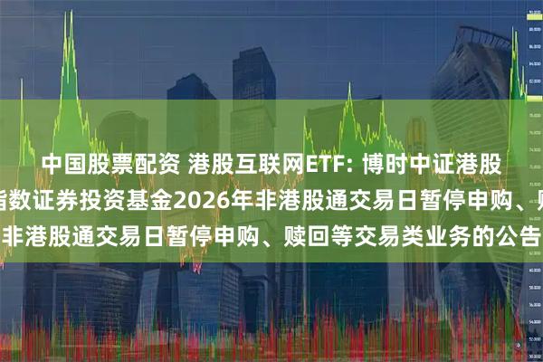 中国股票配资 港股互联网ETF: 博时中证港股通互联网交易型开放式指数证券投资基金2026年非港股通交易日暂停申购、赎回等交易类业务的公告