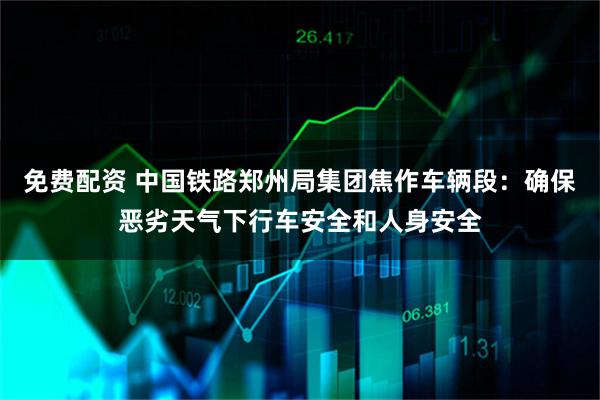 免费配资 中国铁路郑州局集团焦作车辆段：确保恶劣天气下行车安全和人身安全