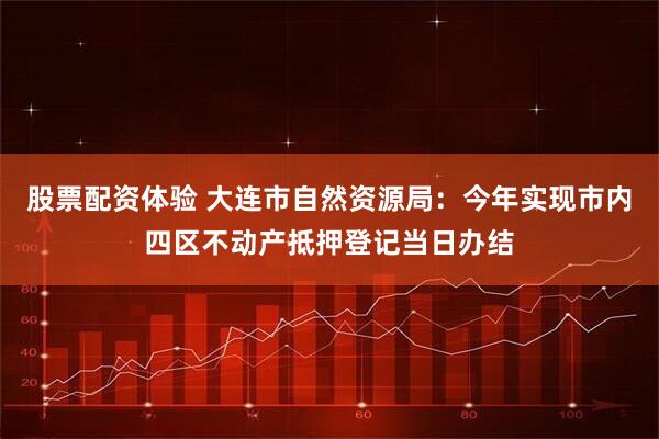股票配资体验 大连市自然资源局：今年实现市内四区不动产抵押登记当日办结
