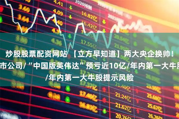 炒股股票配资网站 【立方早知道】两大央企换帅！涉及7家上市公司/“中国版英伟达”预亏近10亿/年内第一大牛股提示风险