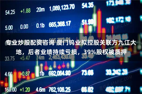 专业炒股配资咨询 厦门钨业拟控股关联方九江大地，后者业绩持续亏损，39%股权被质押