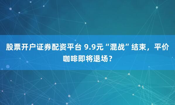 股票开户证券配资平台 9.9元“混战”结束，平价咖啡即将退场？