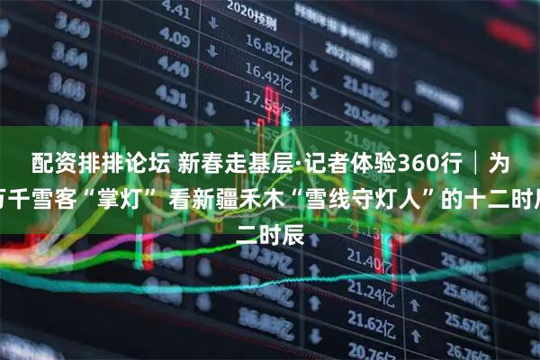 配资排排论坛 新春走基层·记者体验360行│为万千雪客“掌灯” 看新疆禾木“雪线守灯人”的十二时辰