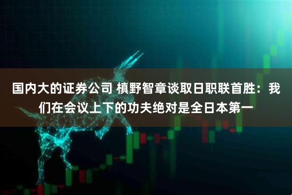 国内大的证券公司 槙野智章谈取日职联首胜：我们在会议上下的功夫绝对是全日本第一