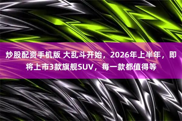 炒股配资手机版 大乱斗开始，2026年上半年，即将上市3款旗舰SUV，每一款都值得等
