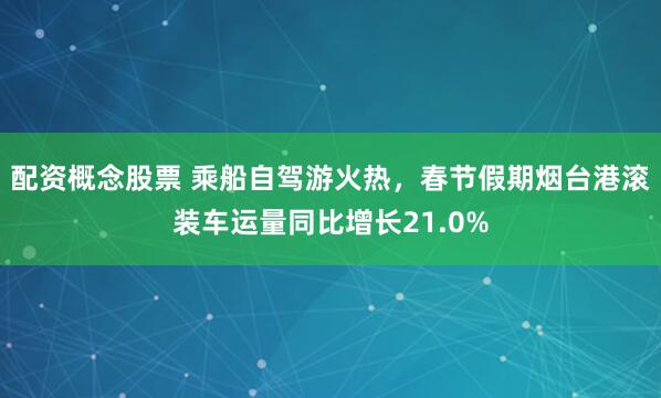 配资概念股票 乘船自驾游火热，春节假期烟台港滚装车运量同比增长21.0%