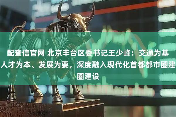 配查信官网 北京丰台区委书记王少峰：交通为基、人才为本、发展为要，深度融入现代化首都都市圈建设