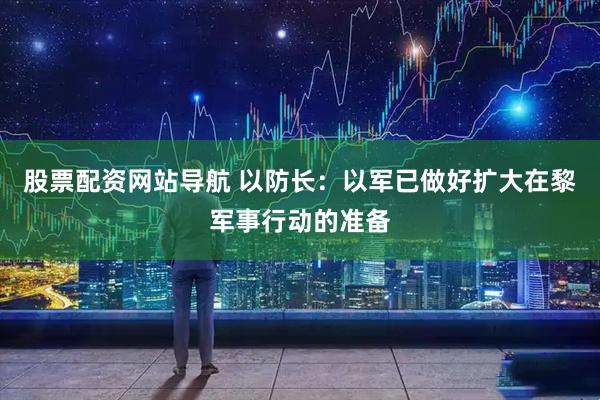 股票配资网站导航 以防长：以军已做好扩大在黎军事行动的准备