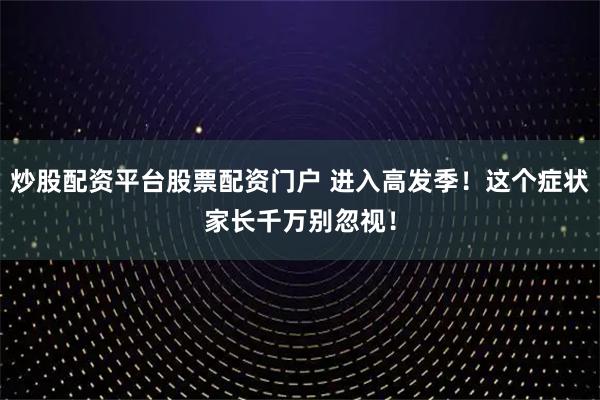 炒股配资平台股票配资门户 进入高发季！这个症状家长千万别忽视！