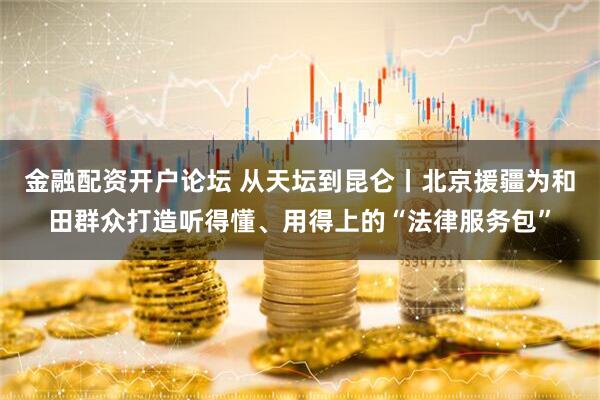 金融配资开户论坛 从天坛到昆仑丨北京援疆为和田群众打造听得懂、用得上的“法律服务包”