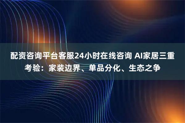 配资咨询平台客服24小时在线咨询 AI家居三重考验：家装边界、单品分化、生态之争