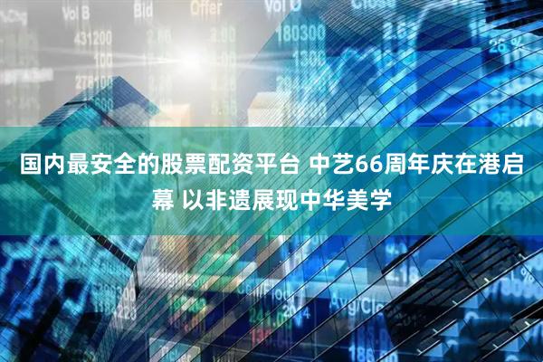 国内最安全的股票配资平台 中艺66周年庆在港启幕 以非遗展现中华美学