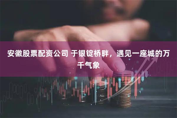 安徽股票配资公司 于银锭桥畔，遇见一座城的万千气象