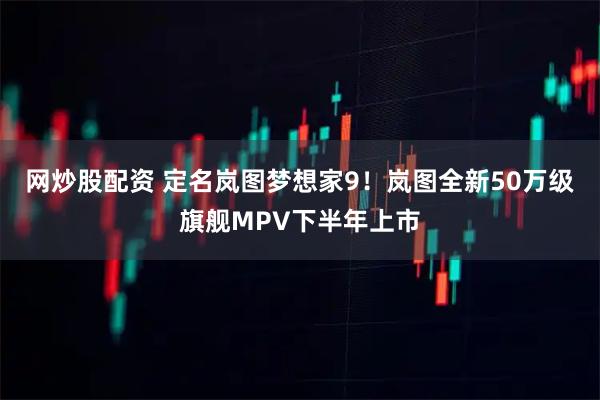 网炒股配资 定名岚图梦想家9！岚图全新50万级旗舰MPV下半年上市