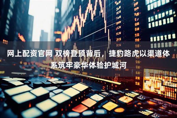 网上配资官网 双榜登顶背后，捷豹路虎以渠道体系筑牢豪华体验护城河