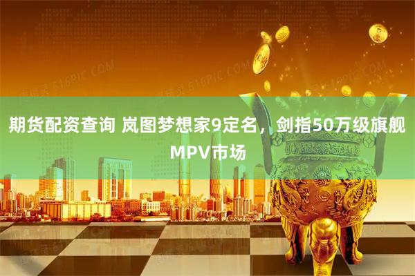 期货配资查询 岚图梦想家9定名，剑指50万级旗舰MPV市场