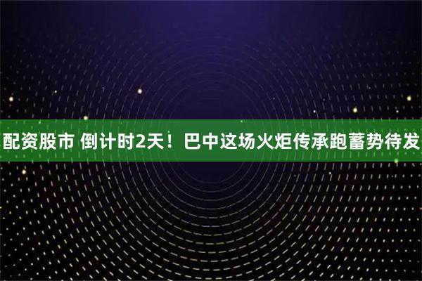 配资股市 倒计时2天！巴中这场火炬传承跑蓄势待发