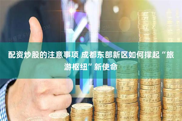 配资炒股的注意事项 成都东部新区如何撑起“旅游枢纽”新使命
