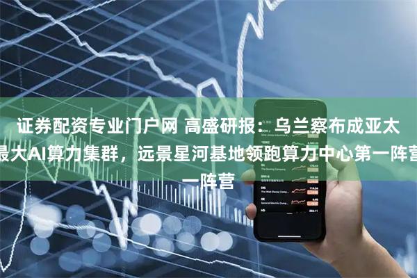 证券配资专业门户网 高盛研报：乌兰察布成亚太最大AI算力集群，远景星河基地领跑算力中心第一阵营