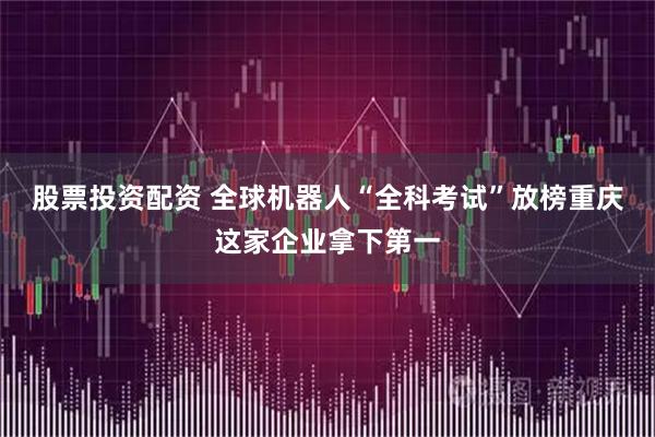 股票投资配资 全球机器人“全科考试”放榜重庆这家企业拿下第一