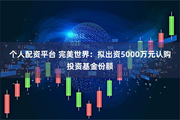 个人配资平台 完美世界：拟出资5000万元认购投资基金份额