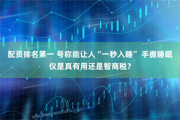 配资排名第一 号称能让人“一秒入睡” 手握睡眠仪是真有用还是智商税？