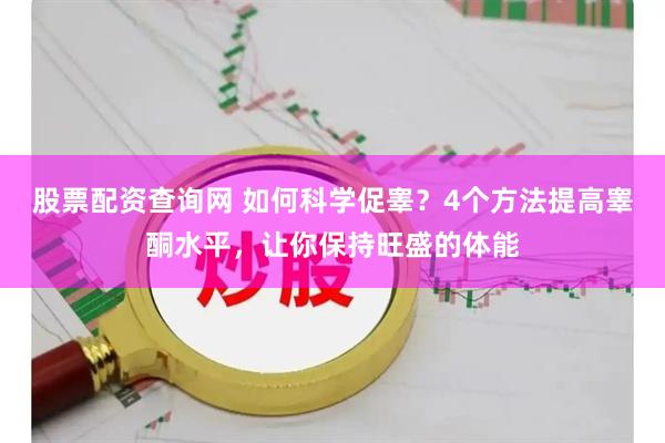 股票配资查询网 如何科学促睾？4个方法提高睾酮水平，让你保持旺盛的体能