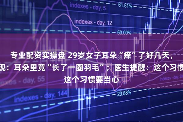 专业配资实操盘 29岁女子耳朵“痒”了好几天，检查发现：耳朵里竟“长了一圈羽毛”；医生提醒：这个习惯要当心